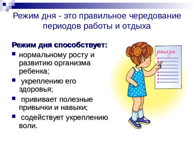 Режим дня -  это правильное чередование периодов работы и отдыха Режим дня способствует: нормальному росту и развитию организма ребенка;  укреплению его здоровья;  прививает полезные привычки и навыки;  содействует укреплению воли. 
