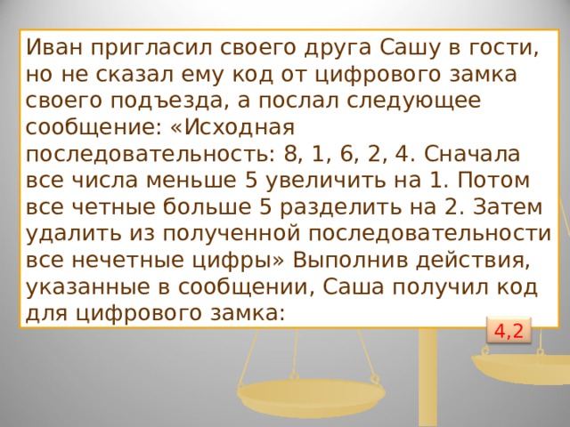 Иван пригласил своего друга Сашу в гости, но не сказал ему код от цифрового замка своего подъезда, а послал следующее сообщение: «Исходная последовательность: 8, 1, 6, 2, 4. Сначала все числа меньше 5 увеличить на 1. Потом все четные больше 5 разделить на 2. Затем удалить из полученной последовательности все нечетные цифры» Выполнив действия, указанные в сообщении, Саша получил код для цифрового замка: 4,2 