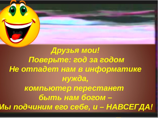 Друзья мои!  Поверьте: год за годом  Не отпадет нам в информатике нужда,  компьютер перестанет быть нам богом –  Мы подчиним его себе, и – НАВСЕГДА!   