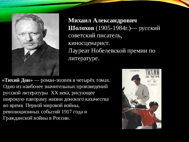 Михаил Александрович Шолохов  (1905-1984г.)— русский советский писатель, киносценарист.  Лауреат Нобелевской премии по литературе. «Тихий Дон»  — роман-эпопея в четырёх томах.  Одно из наиболее значительных произведений  русской литературы  XX века, рисующее  широкую панораму жизни донского казачества  во время  Первой мировой войны,  революционных событий 1917 года и  Гражданской войны в России. 