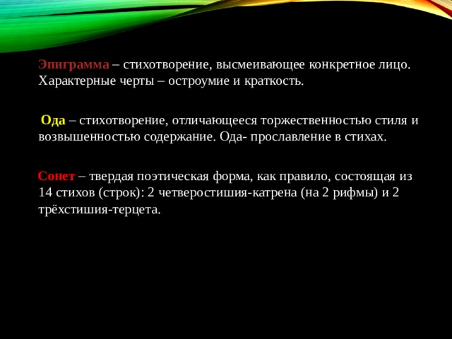  Эпиграмма   – стихотворение, высмеивающее конкретное лицо. Характерные черты – остроумие и краткость.    Ода   – стихотворение, отличающееся торжественностью стиля и возвышенностью содержание. Ода- прославление в стихах.    Сонет   – твердая поэтическая форма, как правило, состоящая из 14 стихов (строк): 2 четверостишия-катрена (на 2 рифмы) и 2 трёхстишия-терцета. 