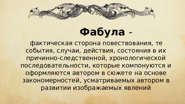  Фабула -  фактическая сторона повествования, те события, случаи, действия, состояния в их причинно-следственной, хронологической последовательности, которые компонуются и оформляются  автором в  сюжете  на основе закономерностей, усматриваемых автором в развитии изображаемых явлений 
