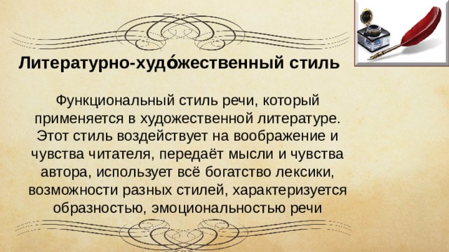 Литературно-худо́жественный стиль   Ф ункциональный стиль речи, который применяется в художественной литературе. Этот стиль воздействует на воображение и чувства читателя, передаёт мысли и чувства автора, использует всё богатство лексики, возможности разных стилей, характеризуется образностью, эмоциональностью речи 