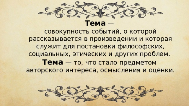 Тема — совокупность событий, о которой рассказывается в произведении и которая служит для постановки философских, социальных, этических и других проблем. Тема  —  то, что стало предметом авторского интереса, осмысления и оценки. 