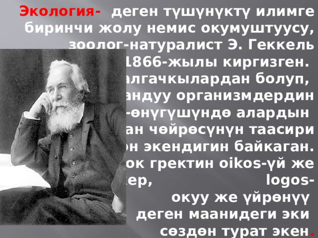 Экология- деген түшүнүктү илимге биринчи жолу немис окумуштуусу,  зоолог-натуралист Э. Геккель  1866-жылы киргизген. Ал, алгачкылардан болуп, жандуу организмдердин  өсүп-өнүгүшүндө алардын жашаган чөйрөсүнүн таасири  чон экендигин байкаган.  Сөздү которсок гректин oikos-үй же жашаган жер, logos-окуу же үйрөнүү деген маанидеги эки сөздөн турат экен . 