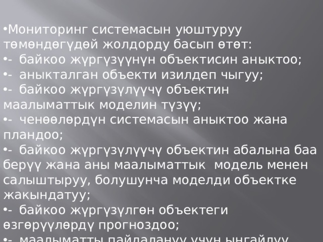 Мониторинг системасын уюштуруу төмөндөгүдөй жолдорду басып өтөт: -  байкоо жүргүзүүнүн объектисин аныктоо; -  аныкталган объекти изилдеп чыгуу; -  байкоо жүргүзүлүүчү объектин маалыматтык моделин түзүү; -  ченөөлөрдүн системасын аныктоо жана пландоо; -  байкоо жүргүзүлүүчү объектин абалына баа берүү жана аны маалыматтык модель менен салыштыруу, болушунча моделди объектке жакындатуу; -  байкоо жүргүзүлгөн объектеги өзгөрүүлөрдү прогноздоо; -  маалыматты пайдалануу үчүн ыңгайлуу формага келтирип, керектөөчүлөргө жеткизүү. 