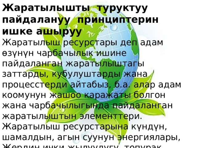 Жаратылышты туруктуу пайдалануу принциптерин ишке ашыруу Жаратылыш ресурстары деп адам өзүнүн чарбачылык ишине пайдаланган жаратылыштагы заттарды, кубулуштарды жана процесстерди айтабыз, б.а. алар адам коомунун жашоо каражаты болгон жана чарбачылыгында пайдаланган жаратылыштын элементтери. Жаратылыш ресурстарына күндүн, шамалдын, агын суунун энергиялары, Жердин ички жылуулугу, топурак, өсүмдүктөр, жаныбарлар, минералдык сырье (чийки зат) ж.б. кирет. 