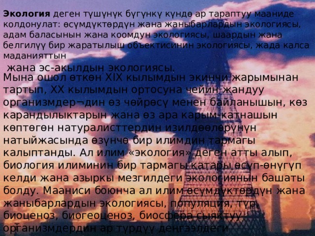 Экология деген түшүнүк бүгүнкү күндө ар тараптуу мааниде колдонулат: өсүмдүктөрдүн жана жаныбарлардын экологиясы, адам баласынын жана коомдун экологиясы, шаардын жана белгилүү бир жаратылыш объектисинин экологиясы, жада калса маданияттын  жана эс-акылдын экологиясы. Мына ошол өткөн XIX кылымдын экинчи жарымынан тартып, XX кылымдын ортосуна чейин жандуу организмдер¬дин өз чөйрөсү менен байланышын, көз карандылыктарын жана өз ара карым-катнашын көптөгөн натуралисттердин изилдөөлөрүнүн натыйжасында өзүнчө бир илимдин тармагы калыптанды. Ал илим «экология» деген атты алып, биология илиминин бир тармагы катары өсүп-өнүгүп келди жана азыркы мезгилдеги экологиянын башаты болду. Мааниси боюнча ал илим өсүмдүктөрдүн жана жаныбарлардын экологиясы, популяция, түр, биоценоз, биогеоценоз, биосфера сыяктуу организмдердин ар түрдүү деңгээлдеги системаларынын уюштурулушун жана өсүп-өнүгүшүн изилдөөчү биологиялык экология. 