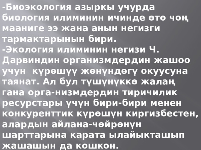 -Биоэкология азыркы учурда биология илиминин ичинде өтө чоң мааниге ээ жана анын негизги тармактарынын бири. -Экология илиминин негизи Ч. Дарвиндин организмдердин жашоо учун күрөшүү жөнүндөгү окуусуна таянат. Ал бул түшүнүккө жалаң гана орга-низмдердин тиричилик ресурстары үчүн бири-бири менен конкуренттик күрөшүн киргизбестен, алардын айлана-чөйрөнүн шарттарына карата ылайыкташып жашашын да кошкон. 