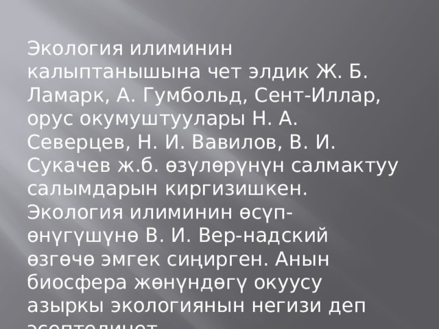 Экология илиминин калыптанышына чет элдик Ж. Б. Ламарк, А. Гумбольд, Сент-Иллар, орус окумуштуулары Н. А. Северцев, Н. И. Вавилов, В. И. Сукачев ж.б. өзүлөрүнүн салмактуу салымдарын киргизишкен. Экология илиминин өсүп-өнүгүшүнө В. И. Вер-надский өзгөчө эмгек сиңирген. Анын биосфера жөнүндөгү окуусу азыркы экологиянын негизи деп эсептелинет. 