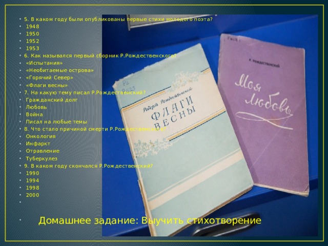 5. В каком году были опубликованы первые стихи молодого поэта?   1948   1950   1952   1953 6. Как назывался первый сборник Р.Рождественского?   «Испытания»   «Необитаемые острова»   «Горячий Север»   «Флаги весны» 7. На какую тему писал Р.Рождественский?   Гражданский долг   Любовь   Война   Писал на любые темы 8. Что стало причиной смерти Р.Рождественского?   Онкология   Инфаркт   Отравление   Туберкулез 9. В каком году скончался Р.Рождественский?   1990   1994   1998   2000  Домашнее задание: Выучить стихотворение 