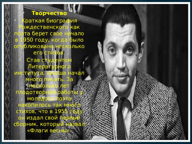 Творчество Краткая биография Рождественского как поэта берет свое начало в 1950 году, когда было опубликовано несколько его стихов. Став студентом Литературного института, юноша начал много писать. За несколько лет плодотворной работы у молодого поэта накопилось так много стихов, что в 1955 году он издал свой первый сборник, который назвал «Флаги весны». 