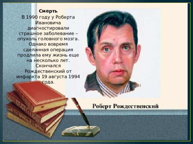 Смерть В 1990 году у Роберта Ивановича диагностировали страшное заболевание – опухоль головного мозга. Однако вовремя сделанная операция продлила ему жизнь еще на несколько лет. Скончался Рождественский от инфаркта 19 августа 1994 года. 