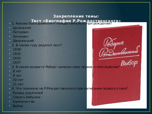  Закрепление темы:  Тест «Биография Р.Рождественского»    1. Какова была фамилия Р.Рождественского при рождении?   Целинский   Петкевич   Зинкевич   Дворжецкий 2. В каком году родился поэт?   1930   1932   1935   1937 3. В каком возрасте Роберт написал свое первое стихотворение?   8 лет   9 лет   10 лет   11 лет 4. Что повлияло на Р.Рождественского при написании первого стиха?   Развод родителей   Смерть бабушки   Одиночество   Война 