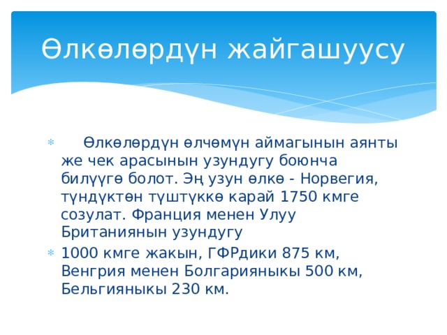 Өлкөлөрдүн жайгашуусу  Өлкөлөрдүн өлчөмүн аймагынын аянты же чек арасынын узундугу боюнча билүүгө болот. Эң узун өлкө - Норвегия, түндүктөн түштүккө карай 1750 кмге созулат. Франция менен Улуу Британиянын узундугу 1000 кмге жакын, ГФРдики 875 км, Венгрия менен Болгарияныкы 500 км, Бельгияныкы 230 км. 
