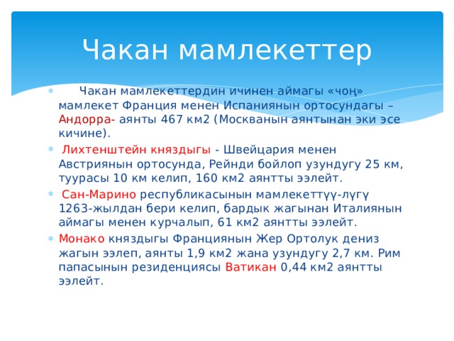 Чакан мамлекеттер   Чакан мамлекеттердин ичинен аймагы «чоң» мамлекет Франция менен Испаниянын ортосундагы – Андорра- аянты 467 км2 (Москванын аянтынан эки эсе кичине).  Лихтенштейн княздыгы - Швейцария менен Австриянын ортосунда, Рейнди бойлоп узундугу 25 км, туурасы 10 км келип, 160 км2 аянтты ээлейт.  Сан-Марино республикасынын мамлекеттүү-лүгү 1263-жылдан бери келип, бардык жагынан Италиянын аймагы менен курчалып, 61 км2 аянтты ээлейт. Монако княздыгы Франциянын Жер Ортолук дениз жагын ээлеп, аянты 1,9 км2 жана узундугу 2,7 км. Рим папасынын резиденциясы Ватикан 0,44 км2 аянтты ээлейт. 