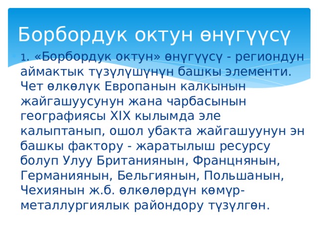 Борбордук октун өнүгүүсү 1 .  «Борбордук октун» өнүгүүсү - региондун аймактык түзүлүшүнүн башкы элементи. Чет өлкөлүк Европанын калкынын жайгашуусунун жана чарбасынын географиясы XIX кылымда эле калыптанып, ошол убакта жайгашуунун эн башкы фактору - жаратылыш ресурсу болуп Улуу Британиянын, Францнянын, Германиянын, Бельгиянын, Польшанын, Чехиянын ж.б. өлкөлөрдүн көмүр-металлургиялык райондору түзүлгөн. 