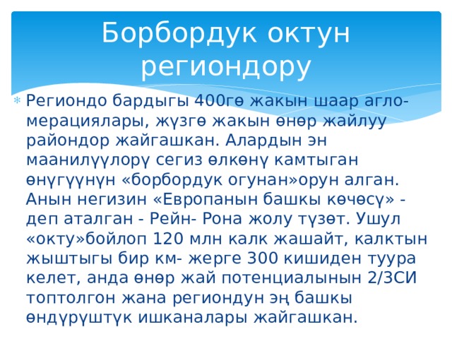 Борбордук октун региондору Региондо бардыгы 400гө жакын шаар агло- мерациялары, жүзгө жакын өнөр жайлуу райондор жайгашкан. Алардын эн маанилүүлорү сегиз өлкөнү камтыган өнүгүүнүн «борбордук огунан»орун алган. Анын негизин «Европанын башкы көчөсү» - деп аталган - Рейн- Рона жолу түзөт. Ушул «окту»бойлоп 120 млн калк жашайт, калктын жыштыгы бир км- жерге 300 кишиден туура келет, анда өнөр жай потенциалынын 2/3СИ топтолгон жана региондун эң башкы өндүрүштүк ишканалары жайгашкан. 