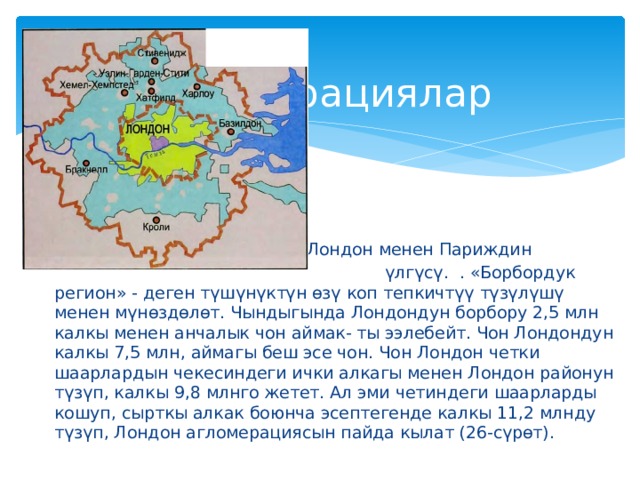  агломерациялар 2.  Эн жакшы өнүккөн ра : Лондон менен Париждин  үлгүсү. . «Борбордук регион» - деген түшүнүктүн өзү коп тепкичтүү түзүлүшү менен мүнөздөлөт. Чындыгында Лондондун борбору 2,5 млн калкы менен анчалык чон аймак- ты ээлебейт. Чон Лондондун калкы 7,5 млн, аймагы беш эсе чон. Чон Лондон четки шаарлардын чекесиндеги ички алкагы менен Лондон районун түзүп, калкы 9,8 млнго жетет. Ал эми четиндеги шаарларды кошуп, сырткы алкак боюнча эсептегенде калкы 11,2 млнду түзүп, Лондон агломерациясын пайда кылат (26-сүрөт). 
