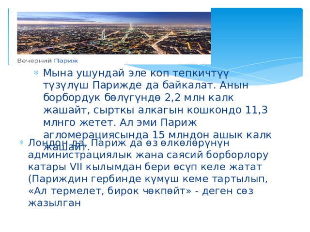  Париж Лондон да, Париж да өз өлкөлөрүнүн администрациялык жана саясий борборлору катары VII кылымдан бери өсүп келе жатат (Париждин гербинде күмүш кеме тартылып, «Ал термелет, бирок чөкпөйт» - деген сөз жазылган Мына ушундай эле коп тепкичтүү түзүлүш Парижде да байкалат. Анын борбордук бөлүгүндө 2,2 млн калк жашайт, сырткы алкагын кошкондо 11,3 млнго жетет. Ал эми Париж агломерациясында 15 млндон ашык калк жашайт. 
