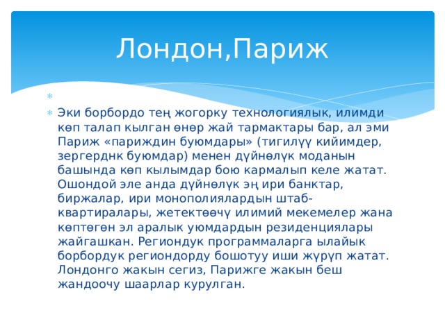 Лондон,Париж Эки борбордо тең жогорку технологиялык, илимди көп талап кылган өнөр жай тармактары бар, ал эми Париж «париждин буюмдары» (тигилүү кийимдер, зергерднк буюмдар) менен дүйнөлүк моданын башында көп кылымдар бою кармалып келе жатат. Ошондой эле анда дүйнөлүк эң ири банктар, биржалар, ири монополиялардын штаб-квартиралары, жетектөөчү илимий мекемелер жана көптөгөн эл аралык уюмдардын резиденциялары жайгашкан. Региондук программаларга ылайык борбордук региондорду бошотуу иши жүрүп жатат. Лондонго жакын сегиз, Парижге жакын беш жандоочу шаарлар курулган.  