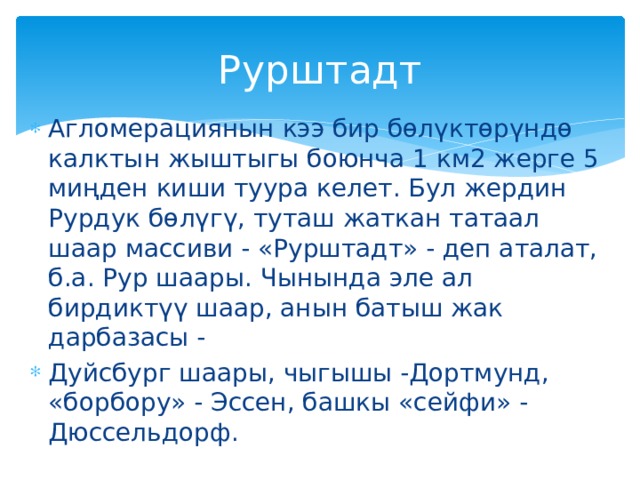 Рурштадт Агломерациянын кээ бир бөлүктөрүндө калктын жыштыгы боюнча 1 км2 жерге 5 миңден киши туура келет. Бул жердин Рурдук бөлүгү, туташ жаткан татаал шаар массиви - «Рурштадт» - деп аталат, б.а. Рур шаары. Чынында эле ал бирдиктүү шаар, анын батыш жак дарбазасы - Дуйсбург шаары, чыгышы -Дортмунд, «борбору» - Эссен, башкы «сейфи» - Дюссельдорф. 