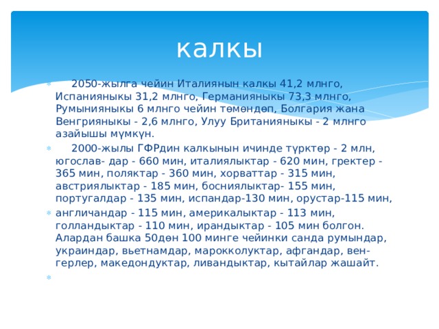 калкы  2050-жылга чейин Италиянын калкы 41,2 млнго, Испанияныкы 31,2 млнго, Германияныкы 73,3 млнго, Румынияныкы 6 млнго чейин төмөндөп, Болгария жана Венгрияныкы - 2,6 млнго, Улуу Британияныкы - 2 млнго азайышы мүмкүн.  2000-жылы ГФРдин калкынын ичинде түрктөр - 2 млн, югослав- дар - 660 мин, италиялыктар - 620 мин, гректер - 365 мин, поляктар - 360 мин, хорваттар - 315 мин, австриялыктар - 185 мин, босниялыктар- 155 мин, португалдар - 135 мин, испандар-130 мин, орустар-115 мин, англичандар - 115 мин, америкалыктар - 113 мин, голландыктар - 110 мин, ирандыктар - 105 мин болгон. Алардан башка 50дөн 100 минге чейинки санда румындар, украиндар, вьетнамдар, марокколуктар, афгандар, вен- герлер, македондуктар, ливандыктар, кытайлар жашайт. 