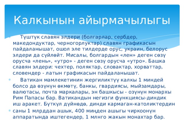Калкынын айырмачылыгы  Түштүк славян элдери (болгарлар, сербдер, македондуктар, черногорлуктар) славян графикасын пайдаланышат, ошол эле тилдерде орус, украин, белорус элдери да сүйлөйт. Мисалы, болгардын «лен» деген сөзү орусча «лень», «утро» - деген сөзү орусча «утро». Башка славян элдери: чехтер, поляктар, словактар, хорваттар, словендер - латын графикасын пайдаланышат.  Ватикан мамлекетинин жергиликтүү калкы 1 миндей болсо да өзүнүн өкмөтү, банкы, гвардиясы, мыйзамдары, валютасы, почта маркалары, эн башкысы - озүнүн монархы Рим Папасы бар. Ватикандын негизги функциясы-диндик иш аракет. Бүткүл дүйнөдө, динди кармаган-католиктердин саны 1 млрддан ашык, 400 миңден ашыгы чиркоонүн аппаратында иштегендер, 1 млнго жакын монахтар бар. 