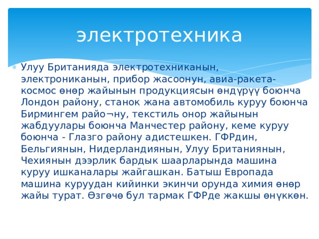 электротехника Улуу Британияда электротехниканын, электрониканын, прибор жасоонун, авиа-ракета-космос өнөр жайынын продукциясын өндүрүү боюнча Лондон району, станок жана автомобиль куруу боюнча Бирмингем райо¬ну, текстиль онор жайынын жабдуулары боюнча Манчестер району, кеме куруу боюнча - Глазго району адистешкен. ГФРдин, Бельгиянын, Нидерландиянын, Улуу Британиянын, Чехиянын дээрлик бардык шаарларында машина куруу ишканалары жайгашкан. Батыш Европада машина куруудан кийинки экинчи орунда химия өнөр жайы турат. Өзгөчө бул тармак ГФРде жакшы өнүккөн. 