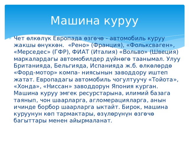 Машина куруу Чет өлкөлүк Европада өзгөчө - автомобиль куруу жакшы өнүккөн. «Рено» (Франция), «Фольксваген», «Мерседес» (ГФР), ФИАТ (Италия) «Вольво» (Швеция) маркалардагы автомобилдер дүйнөгө таанымал. Улуу Британияда, Бельгияда, Испанияда ж.б. өлкөлөрдө «Форд-мотор» компа- ниясынын заводдору иштеп жатат. Европадагы автомобиль чогултуучу «Тойота», «Хонда», «Ниссан» заводдорун Япония курган. Машина куруу эмгек ресурстарына, илимий базага таянып, чон шаарларга, агломерацияларга, анын ичинде борбор шаарларга ыктайт. Бирок, машина куруунун көп тармактары, өзүлөрүнүн өзгөчө багыттары менен айырмаланат. 
