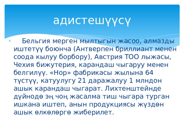 адистешүүсү  Бельгия мерген мылтыгын жасоо, алмазды иштетүү боюнча (Антверпен бриллиант менен соода кылуу борбору), Австрия TOO лыжасы, Чехия бижутерия, карандаш чыгаруу менен белгилүү. «Нор» фабрикасы жылына 64 түстүү, катуулугу 21 даражалуу 1 млндон ашык карандаш чыгарат. Лихтенштейнде дүйнодө эң чоң жасалма тиш чыгара турган ишкана иштеп, анын продукциясы жүздөн ашык өлкөлөргө жиберилет. 