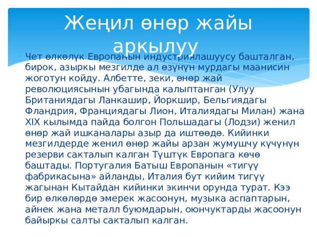 Жеңил өнөр жайы аркылуу Чет өлкөлүк Европанын индустриялашуусу башталган, бирок, азыркы мезгилде ал өзүнүн мурдагы маанисин жоготун койду. Албетте, зеки, өнөр жай революциясынын убагында калыптанган (Улуу Британиядагы Ланкашир, Йоркшир, Бельгиядагы Фландрия, Франциядагы Лион, Италиядагы Милан) жана XIX кылымда пайда болгон Польшадагы (Лодзи) женил өнөр жай ишканалары азыр да иштөөдө. Кийинки мезгилдерде женил өнөр жайы арзан жумушчу күчүнүн резерви сакталып калган Түштүк Европага көчө баштады. Португалия Батыш Европанын «тигүү фабрикасына» айланды, Италия бут кийим тигүү жагынан Кытайдан кийинки экинчи орунда турат. Кээ бир өлкөлөрдө эмерек жасоонун, музыка аспаптарын, айнек жана металл буюмдарын, оюнчуктарды жасоонун байыркы салты сакталып калган. 