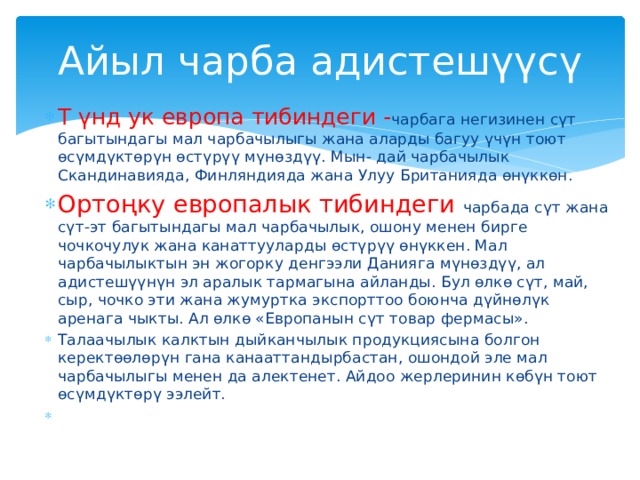 Айыл чарба адистешүүсү Т үнд ук европа тибиндеги - чарбага негизинен сүт багытындагы мал чарбачылыгы жана аларды багуу үчүн тоют өсүмдүктөрүн өстүрүү мүнөздүү. Мын- дай чарбачылык Скандинавияда, Финляндияда жана Улуу Британияда өнүккөн. Ортоңку европалык тибиндеги чарбада сүт жана сүт-эт багытындагы мал чарбачылык, ошону менен бирге чочкочулук жана канаттууларды өстүрүү өнүккен. Мал чарбачылыктын эн жогорку денгээли Данияга мүнөздүү, ал адистешүүнүн эл аралык тармагына айланды. Бул өлкө сүт, май, сыр, чочко эти жана жумуртка экспорттоо боюнча дүйнөлүк аренага чыкты. Ал өлкө «Европанын сүт товар фермасы». Талаачылык калктын дыйканчылык продукциясына болгон керектөөлөрүн гана канааттандырбастан, ошондой эле мал чарбачылыгы менен да алектенет. Айдоо жерлеринин көбүн тоют өсүмдүктөрү ээлейт. 
