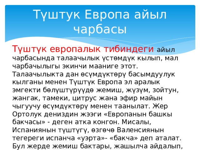 Түштук Европа айыл чарбасы Түштүк европалык тибиндеги айыл чарбасында талаачылык үстөмдүк кылып, мал чарбачылыгы экинчи мааниге этот. Талаачылыкта дан өсүмдүктөрү басымдуулук кылганы менен Түштүк Европа эл аралык эмгекти бөлүштүрүүдө жемиш, жүзүм, зойтун, жангак, тамеки, цитрус жана эфир майын чыгуучу өсүмдүктөрү менен таанылат. Жер Ортолук дениздин жээги «Европанын башкы бакчасы» - деген атка конгон. Мисалы, Испаниянын түштүгү, өзгөчө Валенсиянын тегереги испанча «уэрта»- «бакча» деп аталат. Бул жерде жемиш бактары, жашылча айдалып, апельсин өстүрүлөт, Апельсинди экспорттоо боюнча Испания дүйнөдө биринчи орунду ээлейт. 