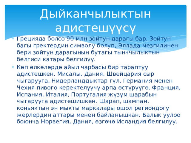 Дыйканчылыктын адистешүүсү Грецияда болсо 90 млн зойтун дарагы бар. Зойтун багы гректердин символу болуп, Эллада мезгилинен бери зойтун дарагынын бутагы тынччылыктын белгиси катары белгилүү. Көп өлкөлөрдө айыл чарбасы бир тараптуу адистешкен. Мисалы, Дания, Швейцария сыр чыгарууга, Нидерланддыктар гүл, Германия менен Чехия пивого керектелүүчү арпа өстүрүүгө. Франция, Испания, Италия, Португалия жүзүм шарабын чыгарууга адистешишкен. Шарап, шампан, коньяктын эн мыкты маркалары ошол региондогу жерлердин аттары менен байланышкан. Балык уулоо боюнча Норвегия, Дания, өзгөчө Исландия белгилуу. 