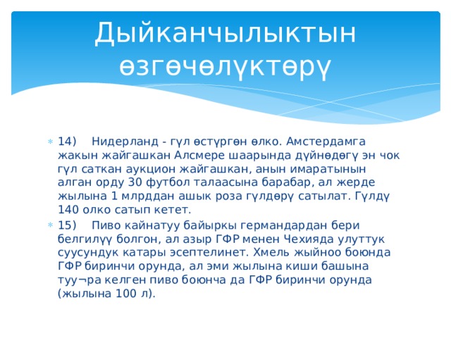 Дыйканчылыктын өзгөчөлүктөрү 14)  Нидерланд - гүл өстүргөн өлко. Амстердамга жакын жайгашкан Алсмере шаарында дүйнөдөгү эн чок гүл саткан аукцион жайгашкан, анын имаратынын алган орду 30 футбол талаасына барабар, ал жерде жылына 1 млрддан ашык роза гүлдөрү сатылат. Гүлдү 140 олко сатып кетет. 15)  Пиво кайнатуу байыркы германдардан бери белгилүү болгон, ал азыр ГФР менен Чехияда улуттук суусундук катары эсептелинет. Хмель жыйноо боюнда ГФР биринчи орунда, ал эми жылына киши башына туу¬ра келген пиво боюнча да ГФР биринчи орунда (жылына 100 л). 