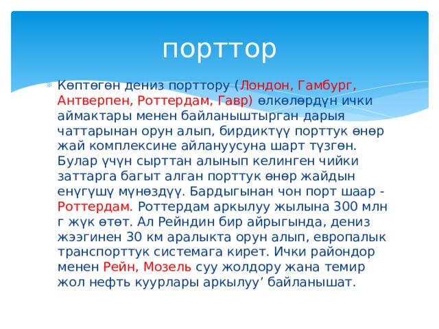порттор Көптөгөн дениз порттору ( Лондон, Гамбург, Антверпен, Роттердам, Гавр) өлкөлөрдүн ички аймактары менен байланыштырган дарыя чаттарынан орун алып, бирдиктүү порттук өнөр жай комплексине айлануусуна шарт түзгөн. Булар үчүн сырттан алынып келинген чийки заттарга багыт алган порттук өнөр жайдын енүгүшү мүнөздүү. Бардыгынан чон порт шаар - Роттердам. Роттердам аркылуу жылына 300 млн г жүк өтөт. Ал Рейндин бир айрыгында, дениз жээгинен 30 км аралыкта орун алып, европалык транспорттук системага кирет. Ички райондор менен Рейн, Мозель суу жолдору жана темир жол нефть куурлары аркылуу’ байланышат. 