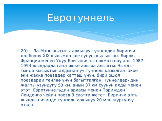 Евротуннель 20)  Ла-Манш кысыгы аркылуу туннелдин биринчи долбоору XIX кылымда эле сунуш кылынган. Бирок, Франция менен Улуу Британиянын окмотторү аны 1987-1994-жылдарда гана ишке ашыра алышты. Чынды- гында кысыктын алдынан үч туннель казылган, экое эки жакка поезддер катташ үчүн, бири ошол поездерди тейлөө үчүн багытталган. Туннелдер- дин жалпы узундугу 50 км, анын 37 км суунун алды менен этот. Евротуннельдин аркасы менен Парижден Лондонго чейин поезд 3 саатта жетет. Биринчи алты жылдын ичинде туннель аркылуу 20 млн жүргүнчү өткөн. 