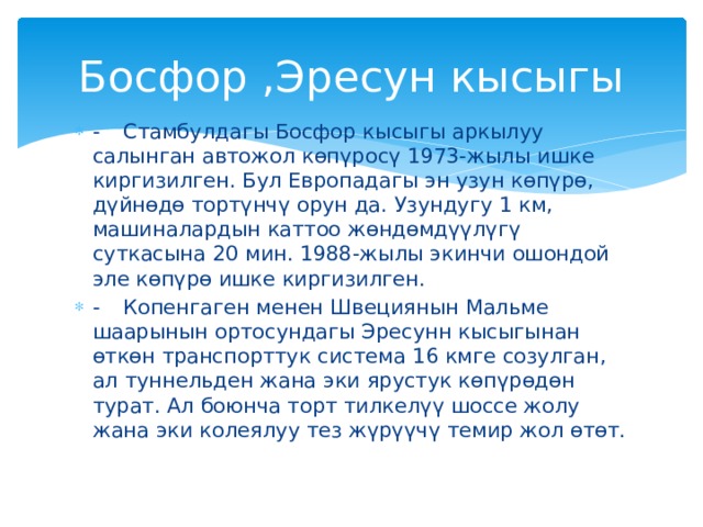 Босфор ,Эресун кысыгы -  Стамбулдагы Босфор кысыгы аркылуу салынган автожол көпүросү 1973-жылы ишке киргизилген. Бул Европадагы эн узун көпүрө, дүйнөдө тортүнчү орун да. Узундугу 1 км, машиналардын каттоо жөндөмдүүлүгү суткасына 20 мин. 1988-жылы экинчи ошондой эле көпүрө ишке киргизилген. -  Копенгаген менен Швециянын Мальме шаарынын ортосундагы Эресунн кысыгынан өткөн транспорттук система 16 кмге созулган, ал туннельден жана эки ярустук көпүрөдөн турат. Ал боюнча торт тилкелүү шоссе жолу жана эки колеялуу тез жүрүүчү темир жол өтөт. 