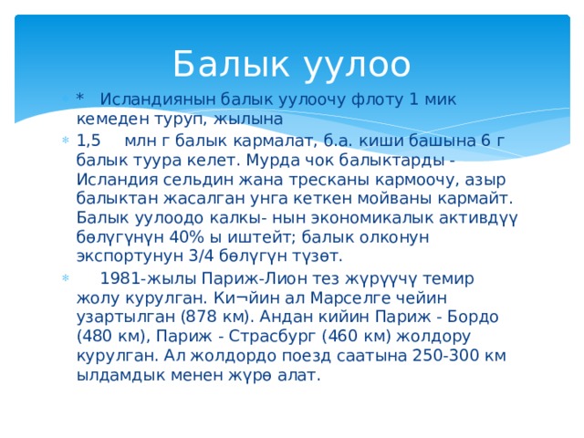 Балык уулоо *  Исландиянын балык уулоочу флоту 1 мик кемеден туруп, жылына 1,5  млн г балык кармалат, б.а. киши башына 6 г балык туура келет. Мурда чок балыктарды - Исландия сельдин жана тресканы кармоочу, азыр балыктан жасалган унга кеткен мойваны кармайт. Балык уулоодо калкы- нын экономикалык активдүү бөлүгүнүн 40% ы иштейт; балык олконун экспортунун 3/4 бөлүгүн түзөт.  1981-жылы Париж-Лион тез жүрүүчү темир жолу курулган. Ки¬йин ал Марселге чейин узартылган (878 км). Андан кийин Париж - Бордо (480 км), Париж - Страсбург (460 км) жолдору курулган. Ал жолдордо поезд саатына 250-300 км ылдамдык менен жүрө алат. 