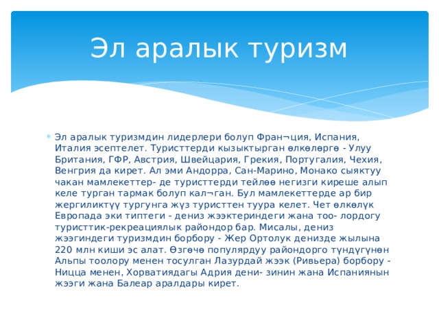 Эл аралык туризм Эл аралык туризмдин лидерлери болуп Фран¬ция, Испания, Италия эсептелет. Туристтерди кызыктырган өлкөлөргө - Улуу Британия, ГФР, Австрия, Швейцария, Грекия, Португалия, Чехия, Венгрия да кирет. Ал эми Андорра, Сан-Марино, Монако сыяктуу чакан мамлекеттер- де туристтерди тейлөө негизги киреше алып келе турган тармак болуп кал¬ган. Бул мамлекеттерде ар бир жергиликтүү тургунга жүз туристтен туура келет. Чет өлкөлүк Европада эки типтеги - дениз жээктериндеги жана тоо- лордогу туристтик-рекреациялык райондор бар. Мисалы, дениз жээгиндеги туризмдин борбору - Жер Ортолук денизде жылына 220 млн киши эс алат. Өзгөчө популярдуу райондорго түндүгүнөн Альпы тоолору менен тосулган Лазурдай жээк (Ривьера) борбору - Ницца менен, Хорватиядагы Адрия дени- зинин жана Испаниянын жээги жана Балеар аралдары кирет. 