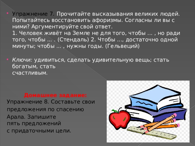 Упражнение 7.  Прочитайте высказывания великих людей. Попытайтесь восстановить афоризмы. Согласны ли вы с ними? Аргументируйте свой ответ.  1. Человек живёт на Земле не для того, чтобы ... , но ради того, чтобы ... . (Стендаль) 2. Чтобы ..., достаточно одной минуты; чтобы ... , нужны годы. (Гельвеций)   Ключи: удивиться, сделать удивительную вещь; стать богатым, стать  счастливым.    Домашнее задание:  Упражнение 8. Составьте свои предложения по спасению Арала. Запишите  пять предложений с придаточными цели.   