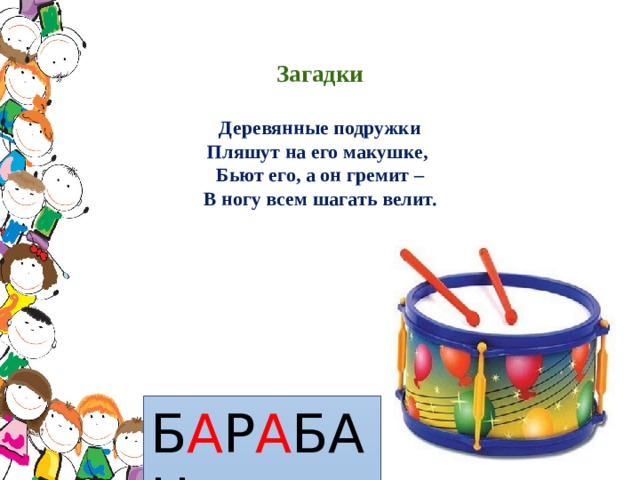  Загадки   Деревянные подружки  Пляшут на его макушке,  Бьют его, а он гремит –  В ногу всем шагать велит.      Б А Р А БАН 