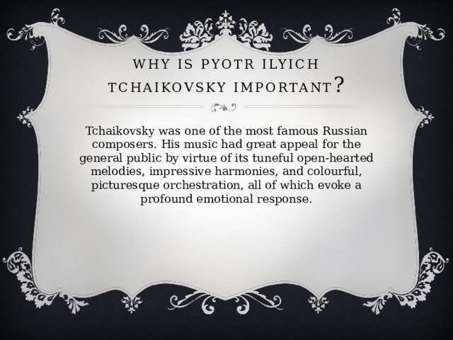 Why is Pyotr Ilyich Tchaikovsky important ? Tchaikovsky was one of the most famous Russian composers. His music had great appeal for the general public by virtue of its tuneful open-hearted melodies, impressive harmonies, and colourful, picturesque orchestration, all of which evoke a profound emotional response. 