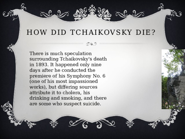 How did Tchaikovsky die? There is much speculation surrounding Tchaikovsky's death in 1893. It happened only nine days after he conducted the premiere of his Symphony No. 6 (one of his most impassioned works), but differing sources attribute it to cholera, his drinking and smoking, and there are some who suspect suicide. 