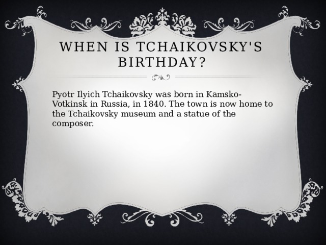 When is Tchaikovsky's birthday? Pyotr Ilyich Tchaikovsky was born in Kamsko-Votkinsk in Russia, in 1840. The town is now home to the Tchaikovsky museum and a statue of the composer. 