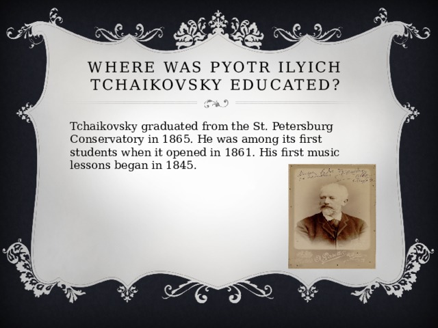 Where was Pyotr Ilyich Tchaikovsky educated? Tchaikovsky graduated from the St. Petersburg Conservatory in 1865. He was among its first students when it opened in 1861. His first music lessons began in 1845. 