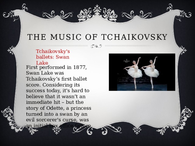 The Music of Tchaikovsky Tchaikovsky's ballets: Swan Lake First performed in 1877, Swan Lake was Tchaikovsky’s first ballet score. Considering its success today, it's hard to believe that it wasn’t an immediate hit – but the story of Odette, a princess turned into a swan by an evil sorcerer's curse, was an initial box office failure. 