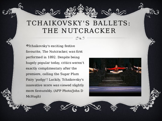 Tchaikovsky's ballets: The Nutcracker Tchaikovsky's exciting festive favourite, The Nutcracker, was first performed in 1892. Despite being hugely popular today, critics weren't exactly complimentary after the premiere, calling the Sugar Plum Fairy 'pudgy'! Luckily, Tchaikovsky's innovative score was viewed slightly more favourably. (AFP Photo/John D McHugh) 