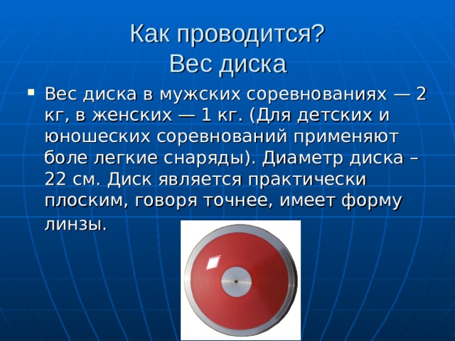 Как проводится?  Вес диска Вес диска в мужских соревнованиях — 2 кг, в женских — 1 кг. (Для детских и юношеских соревнований применяют боле легкие снаряды). Диаметр диска – 22 см. Диск является практически плоским, говоря точнее, имеет форму линзы.  